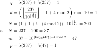Rendered by QuickLaTeX.com \begin{equation*} \begin{split} q &= \lambda(237) + \overline{\lambda}(237) = 4\) \\ d&= \left(\left\lfloor \frac{237}{10^{ \left\lfloor\frac{4}{2}\right\rfloor}} \right\rfloor - 1 + 4 \bmod 2 \right) \bmod 10 = 1 \\N &= \left(1+1+ 9\cdot \left(4 \bmod 2 \right) \right) \cdot 10^{ \left\lfloor\frac{4}{2}\right\rfloor} = 200 \\n - N &= 237 - 200 = 37 \\m &= 37 + 10^{ \left\lfloor\log_{10}\left(37 \right) \right\rfloor + 4 \bmod 2} = 47 \\p &= \lambda(237) - \lambda(47) = 1 \end{split} \end{equation*}