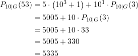 Rendered by QuickLaTeX.com \begin{equation*} \begin{split} P_{10\vert G}(53) &= 5 \cdot \left(10^{3} + 1\right) + 10^1 \cdot P_{10\vert G}(3) \\ &= 5005 + 10 \cdot P_{10\vert G}(3) \\&= 5005 + 10 \cdot 33 \\&= 5005 + 330 \\ &= 5335 \end{split} \end{equation*}