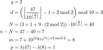 Rendered by QuickLaTeX.com \begin{equation*} \begin{split} q &= 2\\d&= \left(\left\lfloor \frac{47}{10^{ \left\lfloor\frac{2}{2}\right\rfloor}} \right\rfloor - 1 + 2 \bmod 2 \right) \bmod 10 = 3 \\N & = \left(3 + 1+ 9\cdot \left(2 \bmod 2 \right) \right) \cdot 10^{ \left\lfloor\frac{2}{2}\right\rfloor} = 40\\n - N &=47 - 40 = 7\\m &= 7 + 10^{ \left\lfloor\log_{10}\left(7 \right) \right\rfloor + 2 \bmod 2} = 8 \\ p &= \lambda(47) - \lambda(8) = 1 \end{split} \end{equation*}