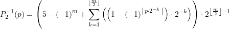 Rendered by QuickLaTeX.com \begin{equation*} \displaystyle P_{2}^{{-1}}(p)=\left( {5-{{{\left( {-1} \right)}}^{m}}+\sum\limits_{{k=1}}^{{^{{\left\lfloor {\frac{m}{2}} \right\rfloor }}}}{{\left( {\left( {1-{{{\left( {-1} \right)}}^{{\left\lfloor {p\cdot {{2}^{{-k}}}} \right\rfloor }}}} \right)\cdot {{2}^{{-k}}}} \right)}}} \right)\cdot {{2}^{{\left\lfloor {\frac{m}{2}} \right\rfloor -1}}} \end{equation*}