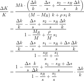 Rendered by QuickLaTeX.com \begin{equation*} \begin{split} \dfrac{\Delta{K}}{K} &= \dfrac{Mk\cdot \left(\dfrac{\Delta{k}}{k}\, - \dfrac{\Delta{s}}{s} + \dfrac{s_{2}\, - s_R}{s} \dfrac{\Delta{k}}{k} \right)}{\left( M - M_R\right)\, k + \rho \, s_{1}\, k} \\ &= \dfrac{\dfrac{\Delta{k}}{k}\, - \dfrac{\Delta{s}}{s} + \dfrac{s_{2}\, - s_R}{s} \dfrac{\Delta{k}}{k}}{1 - \dfrac{M_R}{M} + \dfrac{\rho }{M}\, s_{1}} \\ &= \dfrac{\dfrac{\Delta{k}}{k}\, - \dfrac{\Delta{s}}{s} + \dfrac{s_{1}\, - s_R + \Delta{s}}{s} \dfrac{\Delta{k}}{k}}{1 - \dfrac{s_R}{s} + \dfrac{s_{1}}{s} } \\ &= \dfrac{1 \, - \dfrac{\Delta{s}}{s} \dfrac{k}{\Delta{k}} + \dfrac{s_{1}\, - s_R + \Delta{s}}{s}}{1 - \dfrac{s_R}{s} + \dfrac{s_{1}}{s}} \cdot \dfrac{\Delta{k}}{k} \end{split} \end{equation*}