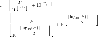 \begin{equation*} \begin{split} n &= \left\lfloor \frac{ P}{ 10^{\left\lfloor \frac{m+1}{2} \right\rfloor}} \right\rfloor + 10^{ \left\lfloor \frac{m+1}{2} \right\rfloor}   \\ &= \left\lfloor \frac{\displaystyle P}{\displaystyle 10^{\displaystyle \left\lfloor \frac{\left\lfloor \log_{10}(P) \right\rfloor +1}{2} \right\rfloor}} \right\rfloor + 10^{\displaystyle \left\lfloor \frac{\left\lfloor \log_{10}(P) \right\rfloor +1}{2} \right\rfloor} \end{split} \end{equation*}