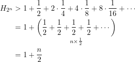 \begin{equation*} \begin{split} H_{2^n} &> 1 + \dfrac{1}{2}+ 2\cdot\dfrac{1}{4} + 4\cdot\dfrac{1}{8} + 8\cdot\dfrac{1}{16} + \cdots \\ &=  1 + \underset{n\times \frac{1}{2}}{\left(\dfrac{1}{2} + \dfrac{1}{2} + \dfrac{1}{2} + \dfrac{1}{2} + \cdots \right)}\\ &=  1 +\dfrac{n}{2} \end{split} \end{equation*}