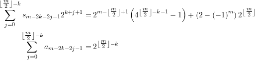 \begin{align*} \sum\limits_{{j=0}}^{{\left\lfloor {\tfrac{m}{2}} \right\rfloor -k}}{{{{s}_{{m-2k-2j-1}}}}}{{2}^{{k+j+1}}}=&\,{{2}^{{m-\left\lfloor {\tfrac{m}{2}} \right\rfloor +1}}}\left( {{{4}^{{\left\lfloor {\tfrac{m}{2}} \right\rfloor -k-1}}}-1} \right)+\left( {2-{{{\left( {-1} \right)}}^{m}}} \right) {{2}^{{\left\lfloor {\tfrac{m}{2}} \right\rfloor}}}  \\ \sum\limits_{{j=0}}^{{\left\lfloor {\tfrac{m}{2}} \right\rfloor -k}}{{{{a}_{{m-2k-2j-1}}}}}=&\,{{2}^{{\left\lfloor {\tfrac{m}{2}} \right\rfloor -k}}} \end{align*}
