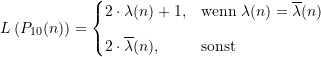 \begin{equation*} L\left(P_{10}(n)\right) = \begin{cases} 2 \cdot \lambda(n) +1, &\text{wenn} \; \lambda(n) = \overline{\lambda}(n) \\[8pt]2 \cdot \overline{\lambda}(n), &\text{sonst} \end{cases} \end{equation*}