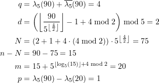 Rendered by QuickLaTeX.com \begin{equation*} \begin{split} q &= \lambda_5(90) + \overline{\lambda_{5}}(90) = 4\) \\ d&= \left(\left\lfloor \frac{90}{5^{ \left\lfloor\frac{4}{2}\right\rfloor}} \right\rfloor - 1 + 4 \bmod 2 \right) \bmod 5 = 2 \\N &= \left(2+1+ 4\cdot \left(4 \bmod 2 \right) \right) \cdot 5^{ \left\lfloor\frac{4}{2}\right\rfloor} = 75 \\n - N &= 90 - 75 = 15 \\m &= 15 + 5^{ \left\lfloor\log_{5}\left(15 \right) \right\rfloor + 4 \bmod 2} = 20 \\p &= \lambda_5(90) - \lambda_5(20) = 1 \end{split} \end{equation*}