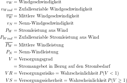 Rendered by QuickLaTeX.com \begin{equation*} \begin{split} v_W &= \text{Windgeschwindigkeit} \\v_{Wind} &= \text{Zufallsvariable Windgeschwindigkeit} \\ \overline{v_W} &= \text{Mittlere Windgeschwindigkeit} \\ v_N &= \text{Nenn-Windgeschwindigkeit} \\ P_W &= \text{Stromleistung aus Wind} \\ P_{Wind} &= \text{Zufallsvariable Stromleistung aus Wind} \\ \overline{P_W} &= \text{Mittlere Windleistung} \\ P_N &= \text{Nenn-Windleistung} \\V &= \text{Versorgungsgrad} \\ &= \text{Stromangebot in Bezug auf den Strombedarf} \\ VR &= \text{Versorgungsrisiko} = \text{Wahrscheinlichkeit} \, P(V < 1) \\ VS &= \text{Versorgungssicherheit} = \text{Wahrscheinlichkeit} \, P(V \ge 1) \end{split} \end{equation*}