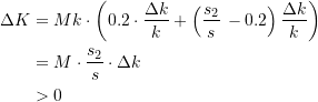Rendered by QuickLaTeX.com \begin{equation*} \begin{split} \Delta{K} &= Mk\cdot \left(0.2\cdot\dfrac{\Delta{k}}{k} + \left(\dfrac{s_{2}}{s}\, - 0.2\right) \dfrac{\Delta{k}}{k} \right) \\ &= M \cdot \dfrac{s_{2}}{s} \cdot \Delta{k} \\ &> 0 \end{split} \end{equation*}