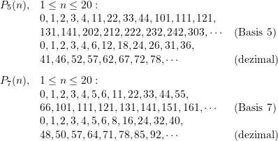 \begin{equation*} \begin{array} {lll} P_{5}(n), &1 \le n \le 20: \;\\ &0,1,2,3,4,11,22,33,44,101,111, 121, \\&131, 141, 202, 212, 222, 232, 242, 303, \cdots &\text{(Basis 5)} \\&0,1,2,3,4,6,12,18,24,26,31,36,\\&41,46,52,57,62,67,72,78, \cdots &\text{(dezimal)} \\[8pt]P_{7}(n), &1 \le n \le 20: \;\\ &0,1,2,3,4,5,6,11,22,33,44,55,\\&66,101,111,121,131,141,151,161, \cdots &\text{(Basis 7)} \\&0,1,2,3,4,5,6,8,16,24,32,40,\\&48,50,57,64,71,78,85,92, \cdots &\text{(dezimal)} \end{array} \end{equation*}