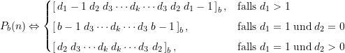 \begin{equation*} P_{b}(n) \Leftrightarrow \begin{cases} \large \left[ \, d_1-1\; d_2\; d_3 \cdots d_k \cdots d_3\; d_2\; d_1 -1 \,\right]_b, & \text{falls}\; d_1 > 1 \\[4pt]\large \left[ \, b-1\; d_3 \cdots d_k \cdots d_3\; b-1 \, \right]_b, & \text{falls}\; d_1 = 1 \; \text{und} \; d_2 = 0 \\[4pt]\large \left[ \, d_2\; d_3 \cdots d_k\; d_k \cdots d_3\; d_2 \,\right]_b, & \text{falls}\; d_1 = 1 \; \text{und} \; d_2 > 0 \end{cases} \end{equation*}