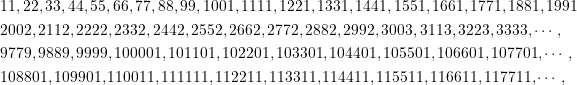 \begin{equation*} \begin{split} &11,22,33,44,55,66,77,88,99,1001,1111,1221,1331,1441,1551,1661,1771,1881,1991\\&2002,2112,2222,2332,2442,2552,2662,2772,2882,2992,3003,3113,3223,3333,\cdots,\\&9779,9889,9999,100001,101101,102201,103301,104401,105501,106601,107701,\cdots,\\ &108801,109901,110011,111111,112211,113311,114411,115511,116611,117711,\cdots,\end{split} \end{equation*}