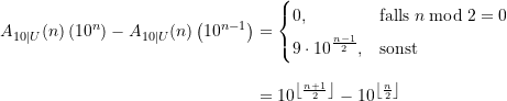 \begin{equation*} \begin{split} A_{10\vert U}(n)\left(10^{n}\right) - A_{10\vert U}(n)\left(10^{n-1}\right) &= \begin{cases} 0, &\text{falls} \; n \bmod 2 = 0 \\[4pt] \displaystyle 9\cdot 10^{\frac{n-1}{2}}, &\text{sonst} \end{cases} \\[8pt] &= \displaystyle 10^{ \left\lfloor\frac{n+1}{2}\right\rfloor} - 10^{ \left\lfloor\frac{n}{2}\right\rfloor} \end{split} \end{equation*}
