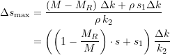 Rendered by QuickLaTeX.com \begin{equation*} \begin{split} \Delta{s_{\text{max}}} &= \dfrac{\left(M - M_R\right) \, \Delta{k} + \rho \, s_{1}\Delta{k}}{\rho \, k_2} \\ &= \left(\left(1-\dfrac{M_R}{M}\right)\cdot{s} + s_{1}\right) \dfrac{\Delta{k}}{k_2} \end{split} \end{equation*}