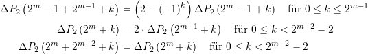 \begin{equation*} \begin{split} \Delta {{P}_{2}}\left( {{{2}^{m}}-1+{{2}^{{m-1}}}+k} \right)&=\left( {2-{{{\left( {-1} \right)}}^{k}}} \right) \Delta {{P}_{2}}\left( {{{2}^{m}}-1+k} \right) \quad \text{f&uuml;r }0\le k\le {{2}^{{m-1}}} \\ \Delta {{P}_{2}}\left( {{{2}^{m}}+k} \right)&=2\cdot \Delta {{P}_{2}}\left( {{{2}^{{m-1}}}+k} \right) \quad \text{f&uuml;r }0\le k<{{2}^{{m-2}}}-2 \\  \Delta {{P}_{2}}\left( {{{2}^{m}}+{{2}^{{m-2}}}+k} \right)&=\Delta {{P}_{2}}\left( {{{2}^{m}}+k} \right) \quad \text{f&uuml;r }0\le k<{{2}^{{m-2}}}-2 \end{split} \end{equation*}