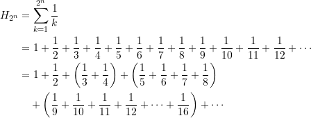 \begin{equation*} \begin{split} H_{2^n} &= \sum\limits_{k=1}^{2^n} {\dfrac{1}{k}}  \\ &= 1 + \dfrac{1}{2}+ \dfrac{1}{3}+ \dfrac{1}{4} + \dfrac{1}{5}+ \dfrac{1}{6} + \dfrac{1}{7} + \dfrac{1}{8} + \dfrac{1}{9} + \dfrac{1}{10} + \dfrac{1}{11} + \dfrac{1}{12}+\cdots \\ &= 1 + \dfrac{1}{2}+ \left(\dfrac{1}{3}+ \dfrac{1}{4}\right) +  \left(\dfrac{1}{5}+ \dfrac{1}{6}+ \dfrac{1}{7}+ \dfrac{1}{8}\right) \\ &\quad +\left(\dfrac{1}{9} + \dfrac{1}{10}+ \dfrac{1}{11}+ \dfrac{1}{12} + \cdots + \dfrac{1}{16} \right) + \cdots  \end{split} \end{equation*}