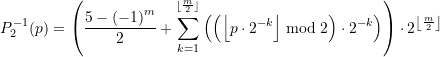 Rendered by QuickLaTeX.com \begin{equation*} \displaystyle P_{2}^{{-1}}(p)=\left( {\frac{{5-{{{\left( {-1} \right)}}^{m}}}}{2}+\sum\limits_{{k=1}}^{{^{{\left\lfloor {\frac{m}{2}} \right\rfloor }}}}{{\left( {\left( {\left\lfloor {p\cdot {{2}^{{-k}}}} \right\rfloor \bmod 2} \right)\cdot {{2}^{{-k}}}} \right)}}} \right)\cdot {{2}^{{\left\lfloor {\frac{m}{2}} \right\rfloor }}} \end{equation*}