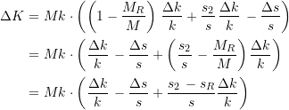 Rendered by QuickLaTeX.com \begin{equation*} \begin{split} \Delta{K} &= Mk\cdot \left(\left( 1 - \dfrac{M_R}{M}\right) \, \dfrac{\Delta{k}}{k} + \dfrac{s_{2}}{s}\, \dfrac{\Delta{k}}{k}\, - \dfrac{\Delta{s}}{s}\right) \\ &= Mk\cdot \left(\dfrac{\Delta{k}}{k}\, - \dfrac{\Delta{s}}{s} + \left(\dfrac{s_{2}}{s}\, - \dfrac{M_R}{M}\right) \dfrac{\Delta{k}}{k} \right) \\ &= Mk\cdot \left(\dfrac{\Delta{k}}{k}\, - \dfrac{\Delta{s}}{s} + \dfrac{s_{2}\, - s_R}{s} \dfrac{\Delta{k}}{k} \right) \end{split} \end{equation*}