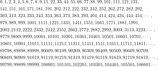 \begin{equation*} \begin{split} &0,1,2,3,4,5,6,7,8,9,11,22,33,44,55,66,77,88,99,101,111,121,131,\\&141,151,161,171,181,191,202,212,222,232,242,252,262,272,282,292,\\&303,313,323,333,343,353,363,373,383,393,404,414,424,434,444,454,\cdots,\\&979,989,999,1001,1111,1221,1331,1441,1551,1661,1771,1881,1991,\\&2002,2112,2222,2332,2442,2552,2662,2772,2882,2992,3003,3113,3223,\cdots,\\&9779,9889,9999,10001,10101,10201,10301,10401,10501,10601,10701,\cdots,\\&10801,10901,11011,11111,11211,11311,11411,\11511,11611,11711,11811\cdots,\\&89798,89898,89998,90009,90109,90209,90309,90409,90509,90609,90709,\\&90809,90909,91019,91119,91219,91319,91419,91519,91619,91719,91819,\cdots,\\&99799,99899,99999,100001,101101,102201,103301,104401,105501,106601 \cdots \end{split} \end{equation*}