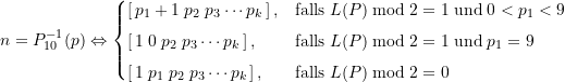 \begin{equation*} n = P_{10}^{-1}(p) \Leftrightarrow \begin{cases} \Large \left[\, p_1+1\; p_2\; p_3 \cdots p_k \,\right], &\text{falls}\; L(P) \bmod 2 = 1 \; \text{und}\; 0< p_1 < 9 \\[4pt]\Large \left[ \,1 \; 0 \; p_2 \;p_3 \cdots p_k \, \right], &\text{falls}\; L(P) \bmod 2 = 1 \; \text{und}\; p_1 = 9 \\[4pt] \Large \left[ \,1 \; p_1 \; p_2 \; p_3 \cdots p_k \, \right], &\text{falls}\; L(P) \bmod 2 = 0 \end{cases} \end{equation*}