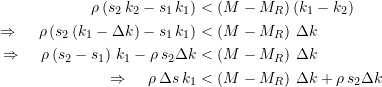 Rendered by QuickLaTeX.com \begin{equation*} \begin{split} \rho \left(s_{2}\, k_2 - s_{1}\, k_1\right) &< \left( M - M_R\right)\left(k_1 - k_2\right) \\ \LARGE{\Rightarrow} \quad \rho \left(s_{2} \left(k_1 - \Delta{k}\right) - s_{1}\, k_1\right) &< \left( M - M_R\right) \, \Delta{k} \\ \LARGE{\Rightarrow} \quad \rho \left(s_{2} - s_{1}\right) \, k_1 - \rho\,s_{2}\Delta{k} &< \left( M - M_R\right) \, \Delta{k} \\ \quad \LARGE{\Rightarrow} \quad \rho \, \Delta{s} \, k_1 &< \left( M - M_R\right) \, \Delta{k} + \rho\,s_{2}\Delta{k} \end{split} \end{equation*}