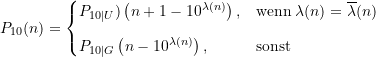 \begin{equation*} P_{10}(n) = \begin{cases} P_{10\vert U})\left(n + 1 - 10^{\lambda(n)}\right), &\text{wenn} \; \lambda(n) = \overline{\lambda}(n) \\[8pt]P_{10\vert G}\left(n - 10^{\lambda(n)}\right), &\text{sonst} \end{cases} \end{equation*}
