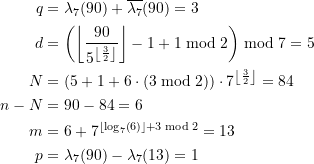 Rendered by QuickLaTeX.com \begin{equation*} \begin{split} q &= \lambda_7(90) + \overline{\lambda_{7}}(90) = 3\) \\ d&= \left(\left\lfloor \frac{90}{5^{ \left\lfloor\frac{3}{2}\right\rfloor}} \right\rfloor - 1 + 1 \bmod 2 \right) \bmod 7 = 5 \\N &= \left(5+1+ 6\cdot \left(3 \bmod 2 \right) \right) \cdot 7^{ \left\lfloor\frac{3}{2}\right\rfloor} = 84 \\n - N &= 90 - 84 = 6 \\m &= 6 + 7^{ \left\lfloor\log_{7}\left(6 \right) \right\rfloor + 3 \bmod 2} = 13 \\p &= \lambda_7(90) - \lambda_7(13) = 1 \end{split} \end{equation*}