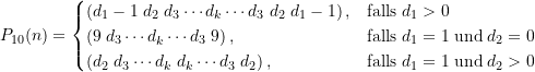 \begin{equation*} P_{10}(n) = \begin{cases} \large \left(d_1-1\; d_2\; d_3 \cdots d_k \cdots d_3\; d_2\; d_1 -1\right), & \text{falls}\; d_1 > 0 \\\large \left(9\; d_3 \cdots d_k \cdots d_3\; 9\right), & \text{falls}\; d_1 = 1 \; \text{und} \; d_2 = 0 \\\large \left(d_2\; d_3 \cdots d_k\; d_k \cdots d_3\; d_2\right), & \text{falls}\; d_1 = 1 \; \text{und} \; d_2 > 0 \end{cases} \end{equation*}
