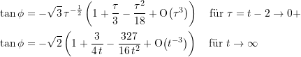 \begin{equation*} \begin{split} \tan \phi &= -{\sqrt{3}}\,{\tau}^{-\frac{1}{2}}\left( 1 + \frac{\tau}{3} - \frac{\tau^2}{18} + \text{O}{\left({\tau}^{3}\right)}\right) \quad \text{f&uuml;r } \tau=t-2 \rightarrow 0+ \\\tan \phi &= -\sqrt{2}\left( 1 + \frac{3}{4\, t} - \frac{327}{16\,t^2} + \text{O}{\left({t}^{-3}\right)}\right) \quad \text{f&uuml;r } t \rightarrow \infty \end{split} \end{equation*}